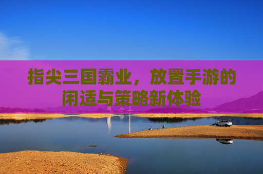 指尖三国霸业,放置手游的闲适与策略新体验