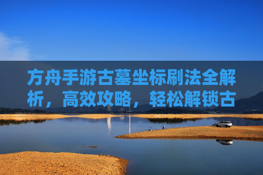 方舟手游古墓坐标刷法全解析，高效攻略，轻松解锁古墓资源