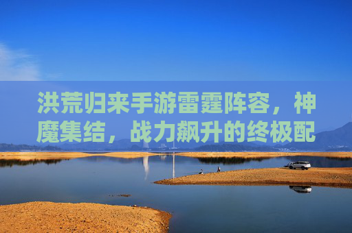 洪荒归来手游雷霆阵容，神魔集结，战力飙升的终极配置指南，洪荒归来手游雷霆阵容，神魔集结，战力飙升的终极配置指南