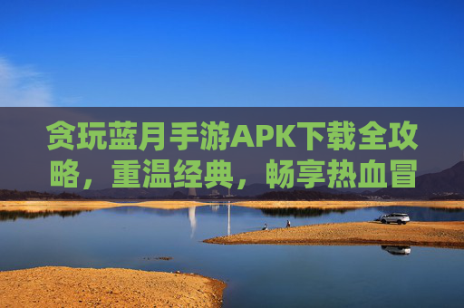 贪玩蓝月手游APK下载全攻略,重温经典,畅享热血冒险,贪玩蓝月手游APK下载全攻略,重温经典,畅享热血冒险