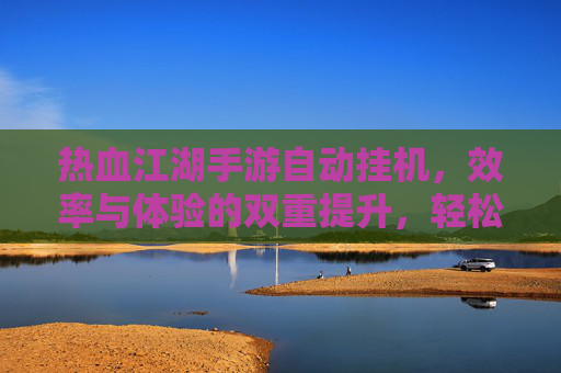 热血江湖手游自动挂机,效率与体验的双重提升,轻松享受经典江湖,热血江湖手游自动挂机,效率与体验双重提升,轻松享受经典江湖