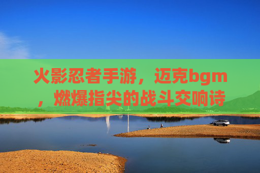 火影忍者手游,迈克bgm,燃爆指尖的战斗交响诗