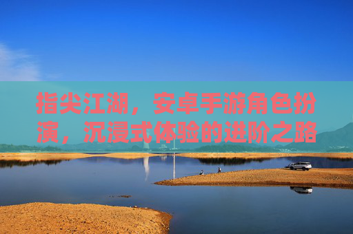指尖江湖，安卓手游角色扮演，沉浸式体验的进阶之路，指尖江湖，安卓手游角色扮演，沉浸式体验的进阶之路