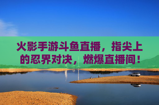 火影手游斗鱼直播,指尖上的忍界对决,燃爆直播间!火影手游斗鱼直播,指尖上的忍界对决,燃爆直播间!