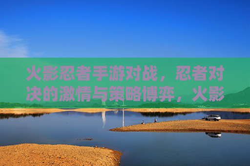 火影忍者手游对战，忍者对决的激情与策略博弈，火影忍者手游对战，忍者对决的激情与策略博弈