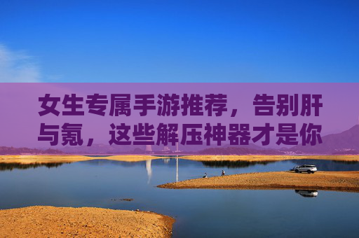 女生专属手游推荐,告别肝与氪,这些解压神器才是你的心头好,女生专属手游推荐,告别肝与氪,这些解压神器才是你的心头好