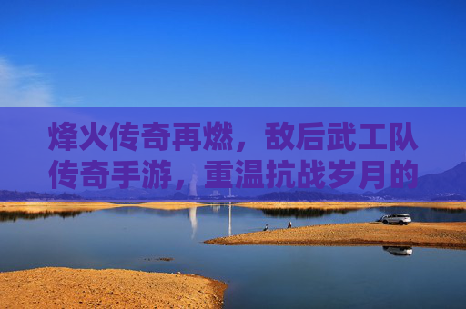 烽火传奇再燃，敌后武工队传奇手游，重温抗战岁月的红色热血与策略博弈，烽火传奇再燃，敌后武工队传奇手游，重温抗战岁月的红色热血与策略博弈