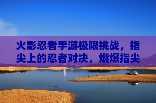 火影忍者手游极限挑战,指尖上的忍者对决,燃爆指尖的忍者传奇,火影忍者手游极限挑战,指尖上的忍者对决燃爆传奇