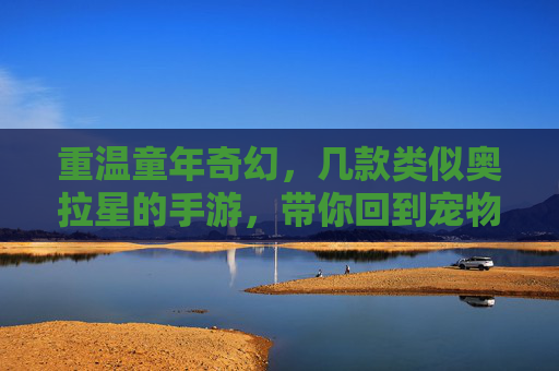 重温童年奇幻，几款类似奥拉星的手游，带你回到宠物养成与冒险的欢乐时光，重温童年奇幻，几款类似奥拉星的手游，带你回到宠物养成与冒险的欢乐时光