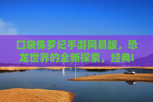 口袋侏罗纪手游网易版,恐龙世界的全新探索,经典IP的现代化演绎