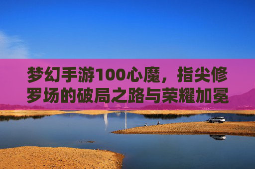 梦幻手游100心魔，指尖修罗场的破局之路与荣耀加冕，梦幻手游100心魔，指尖修罗场的破局之路与荣耀加冕