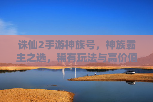 诛仙2手游神族号,神族霸主之选,稀有玩法与高价值解析,诛仙2手游神族号,神族霸主之选,稀有玩法与高价值解析