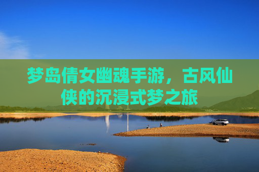 梦岛倩女幽魂手游，古风仙侠的沉浸式梦之旅