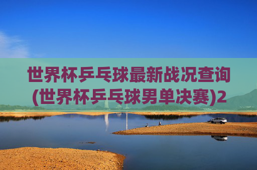 世界杯乒乓球最新战况查询(世界杯乒乓球男单决赛)2024世界杯乒乓球男单决赛最新战况实时查询