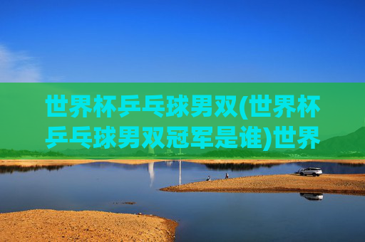 世界杯乒乓球男双(世界杯乒乓球男双冠军是谁)世界杯乒乓球男双冠军是谁？历届男双冠军一览