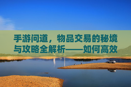 手游问道,物品交易的秘境与攻略全解析——如何高效卖掉你的游戏宝贝?