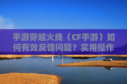 手游穿越火线（CF手游）如何有效反馈问题？实用操作指南与技巧
