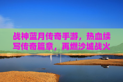 战神蓝月传奇手游，热血续写传奇篇章，再燃沙城战火，战神蓝月传奇手游，热血续写传奇篇章，再燃沙城战火