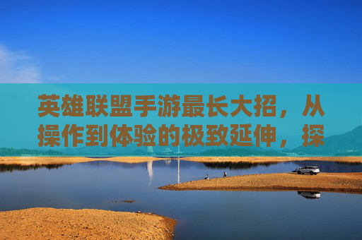 英雄联盟手游最长大招，从操作到体验的极致延伸，探索技能释放的巅峰之美，英雄联盟手游最长大招，从操作到体验的极致延伸，探索技能释放的巅峰之美