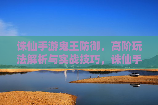 诛仙手游鬼王防御,高阶玩法解析与实战技巧,诛仙手游鬼王防御高阶玩法解析与实战技巧