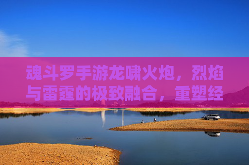 魂斗罗手游龙啸火炮，烈焰与雷霆的极致融合，重塑经典射击的炽热风暴