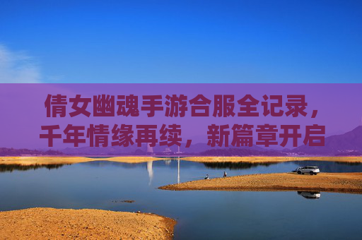 倩女幽魂手游合服全记录，千年情缘再续，新篇章开启，倩女幽魂手游合服全记录，千年情缘再续，新篇章开启