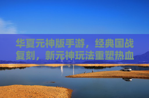 华夏元神版手游，经典国战复刻，新元神玩法重塑热血江湖