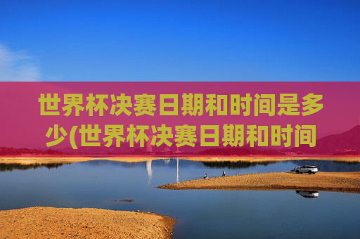 世界杯决赛日期和时间是多少(世界杯决赛日期和时间是多少号)