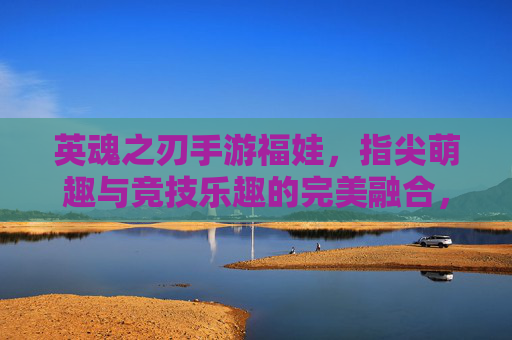 英魂之刃手游福娃,指尖萌趣与竞技乐趣的完美融合,英魂之刃手游福娃,指尖萌趣与竞技乐趣的完美融合