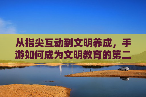 从指尖互动到文明养成,手游如何成为文明教育的第二课堂,从指尖互动到文明养成,手游如何成为文明教育的第二课堂