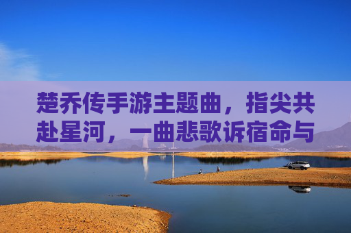 楚乔传手游主题曲,指尖共赴星河,一曲悲歌诉宿命与荣光,楚乔传手游主题曲指尖共赴星河,指尖共赴星河,一曲悲歌诉宿命与荣光