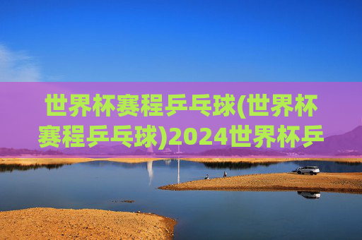 世界杯赛程乒乓球(世界杯赛程乒乓球)2024世界杯乒乓球赛程完整安排