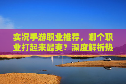 实况手游职业推荐,哪个职业打起来最爽?深度解析热门职业优劣,实况手游职业全解析,哪个职业打起来最爽?热门职业优劣深度对比