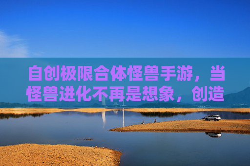 自创极限合体怪兽手游，当怪兽进化不再是想象，创造属于自己的超神合体！自创极限合体怪兽手游，进化超神，创造专属超神合体！