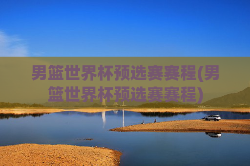 男篮世界杯预选赛赛程(男篮世界杯预选赛赛程)