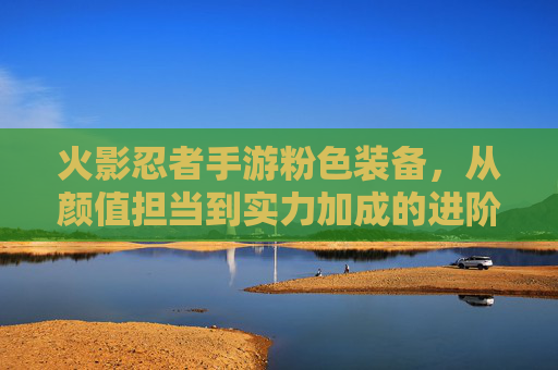 火影忍者手游粉色装备,从颜值担当到实力加成的进阶之路