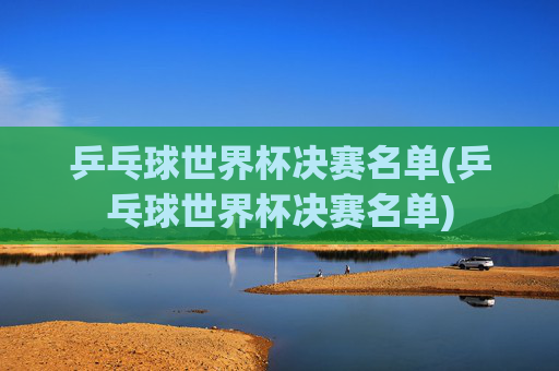 乒乓球世界杯决赛名单(乒乓球世界杯决赛名单)