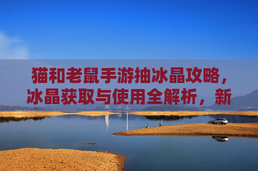 猫和老鼠手游抽冰晶攻略，冰晶获取与使用全解析，新手玩家也能轻松解锁高阶角色！猫和老鼠手游抽冰晶攻略，冰晶获取与使用全解析，新手也能轻松解锁高阶角色
