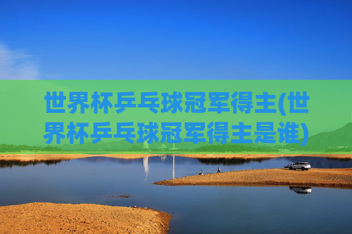 世界杯乒乓球冠军得主(世界杯乒乓球冠军得主是谁)