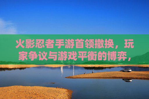 火影忍者手游首领撤换，玩家争议与游戏平衡的博弈，火影忍者手游首领撤换，玩家争议与游戏平衡的博弈