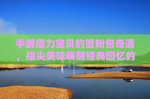 手游魔力宝贝的蟹粉包奇遇,指尖美味唤醒经典回忆的味蕾之旅,手游魔力宝贝蟹粉包奇遇,指尖美味唤醒经典回忆的味蕾之旅