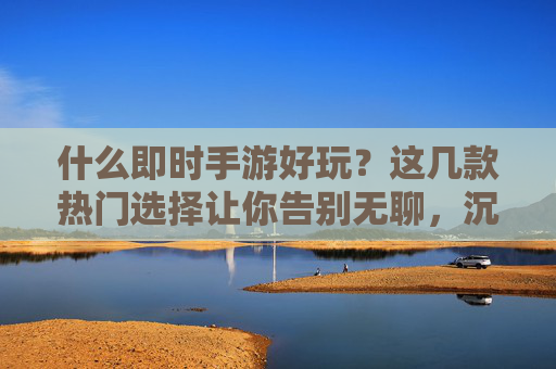 什么即时手游好玩？这几款热门选择让你告别无聊，沉浸游戏乐趣，什么即时手游好玩？这几款热门选择让你告别无聊，沉浸游戏乐趣