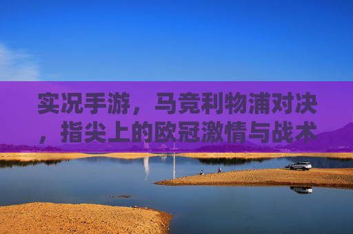实况手游,马竞利物浦对决,指尖上的欧冠激情与战术博弈,实况手游马竞利物浦对决,指尖上的欧冠激情与战术博弈