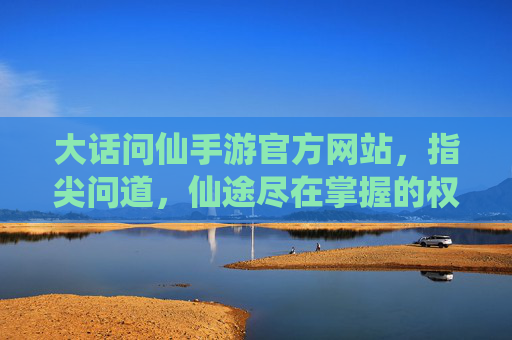 大话问仙手游官方网站，指尖问道，仙途尽在掌握的权威平台