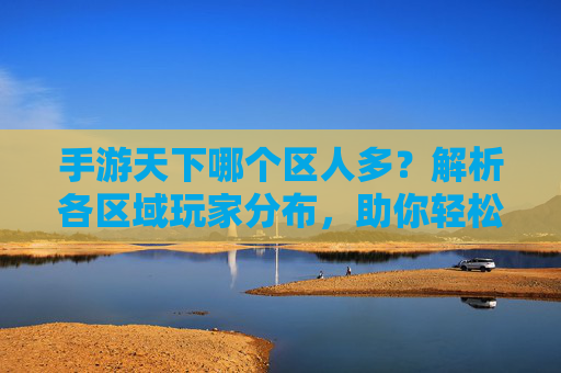 手游天下哪个区人多?解析各区域玩家分布,助你轻松找到人多的服务器