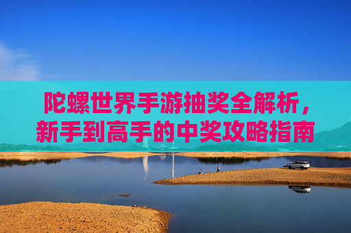 陀螺世界手游抽奖全解析，新手到高手的中奖攻略指南，陀螺世界手游抽奖全解析，新手到高手的中奖攻略指南