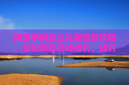 问道手游霸业礼包领取攻略,轻松获取游戏福利,提升战斗实力!