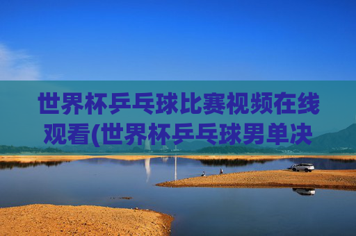 世界杯乒乓球比赛视频在线观看(世界杯乒乓球男单决赛)