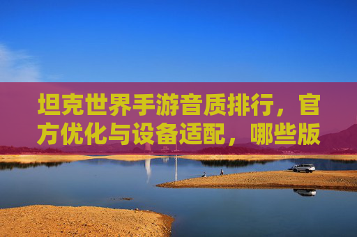 坦克世界手游音质排行,官方优化与设备适配,哪些版本体验更佳?