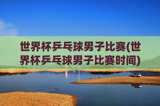 世界杯乒乓球男子比赛(世界杯乒乓球男子比赛时间)2024世界杯乒乓球男子比赛时间安排